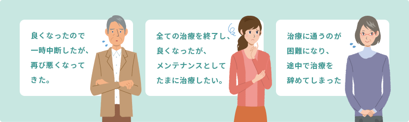 良くなったので一時中断したが、再び悪くなってきた。 全ての治療を終了し、良くなったが、メンテナンスとしてたまに治療したい。 治療に通うのが困難になり、途中で治療を辞めてしまった　など……