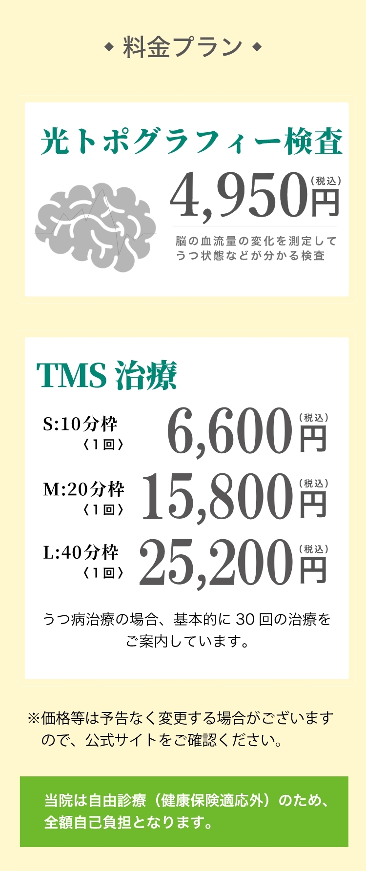 料金プラン 光トポグラフィー検査:NIRS(ニルス)〈1回〉4,800円（税込）ストレス測定、初診は医師の診察含む  初診限定お試しセット19,800円（税込）※事前予約のみ セット内容:・光トポグラフィー検査【うつ状態を数値化】・ストレス測定【自律神経の状態を可視化】・TMS治療1回【脳を活性化させうつ症状を改善】・医師の診察  有料診察〈10分〉4,800円（税込）※診察のみ希望の方
