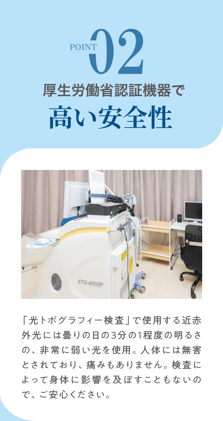 POINT.02厚生労働省認証機器で高い安全性  「光トポグラフィー検査」で使用する近赤外光には曇りの日の3分の1程度の明るさの、非常に弱い光を使用。人体には無害とされており、痛みもありません。検査によって身体に影響を及ぼすこともないので、ご安心ください。
