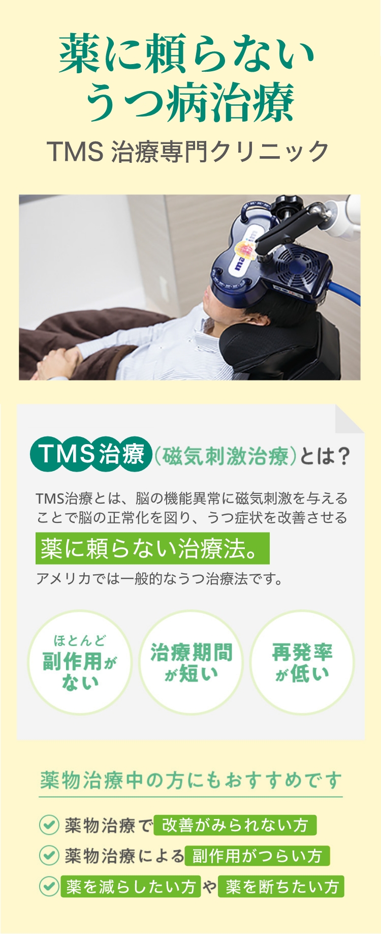 薬に頼らない治療TMS治療専門クリニック TMS治療（磁気刺激治療）とは？TMS治療とは、脳の機能異常に磁気刺激を与えることで脳の正常化を図り、鬱症状を改善させる薬に頼らない治療法。アメリカでは一般的なうつ治療法です。ほとんど 副作用がない 治療期間が短い 再発率が低い  薬物治療中の方にもおすすめです:✔薬物治療で改善がみられない方  ✔薬物治療による副作用がつらい方  ✔薬を減らしたい方や薬を断ちたい方