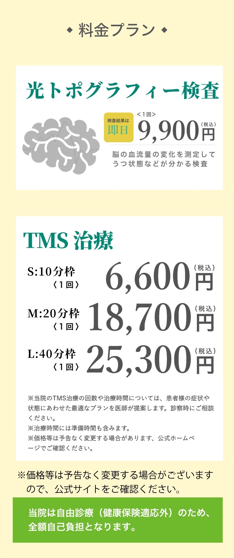 料金プラン 光トポグラフィー検査:NIRS(ニルス)〈1回〉4,800円（税込）ストレス測定、初診は医師の診察含む  初診限定お試しセット19,800円（税込）※事前予約のみ セット内容:・光トポグラフィー検査【うつ状態を数値化】・ストレス測定【自律神経の状態を可視化】・TMS治療1回【脳を活性化させうつ症状を改善】・医師の診察  有料診察〈10分〉4,800円（税込）※診察のみ希望の方