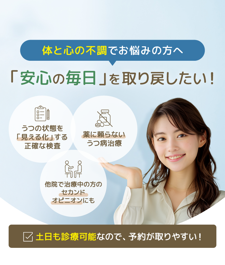 「安心の毎日」を取り戻したい！うつの状態を「見える化」する正確な検査　薬に頼らないうつ病治療　他院で治療中の方のセカンドオピニオンにも 土日も診療可能なので、予約が取りやすい！