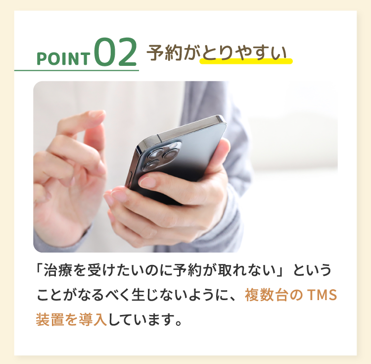 02予約がとりやすい 「治療を受けたいのに予約が取れない」ということがなるべく生じないように、複数台のTMS 装置を導入しています。