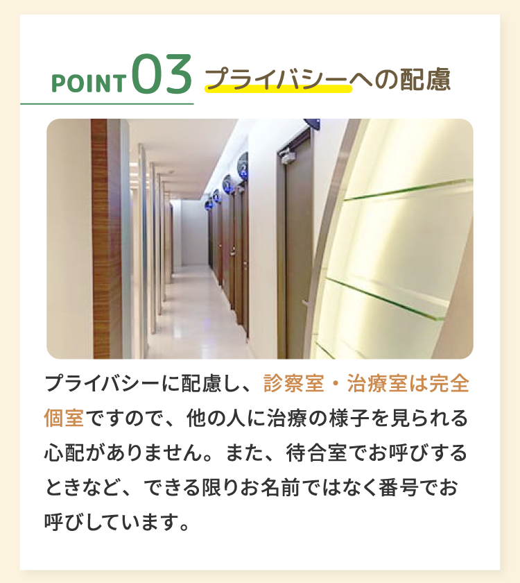 03プライバシーへの配慮 プライバシーに配慮し、診察室・治療室は完全個室ですので、他の人に治療の様子を見られる心配がありません。また、待合室でお呼びするときなど、できる限りお名前ではなく番号でお呼びしています。