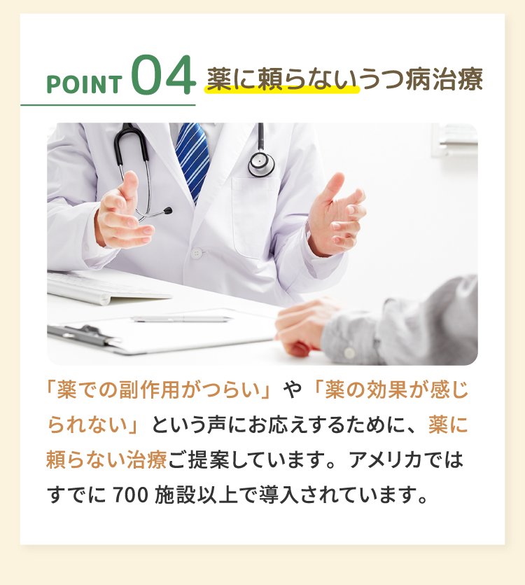 04薬に頼らないうつ病治療 「薬での副作用がつらい」や「薬の効果が感じられない」という声にお応えするために、薬に頼らない治療ご提案しています。アメリカではすでに700施設以上で導入されています。