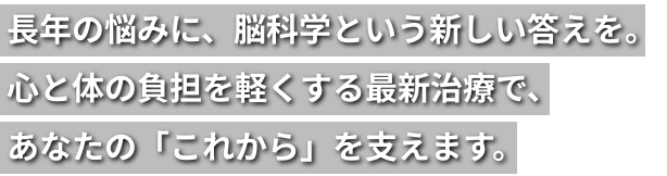 長年の悩みに、脳科学という新しい答えを。心と体の負担を軽くする最新治療で、あなたの「これから」を支えます。