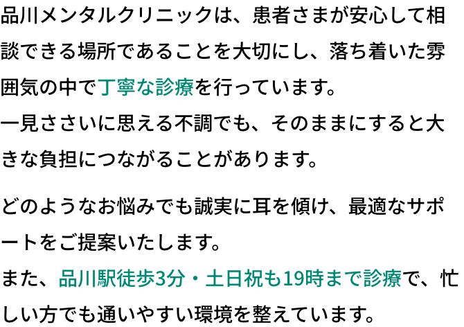 品川メンタルクリニックは、患者さまが安心して相談できる場所であることを大切にし、落ち着いた雰囲気の中で丁寧な診療を行っています。一見ささいに思える不調でも、そのままにすると大きな負担につながることがあります。どのようなお悩みでも誠実に耳を傾け、最適なサポートをご提案いたします。また、品川駅徒歩3分・土日祝も19時まで診療で、忙しい方でも通いやすい環境を整えています。