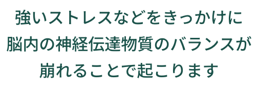 強いストレスなどをきっかけに脳内の神経伝達物質のバランスが崩れることで起こります
