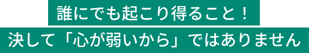 誰にでも起こり得ること！決して「心が弱いから」ではありません