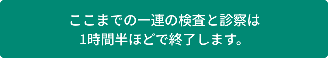ここまでの一連の検査と診察は1時間半ほどで終了します。